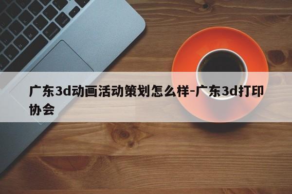 广东3d动画活动策划怎么样-广东3d打印协会