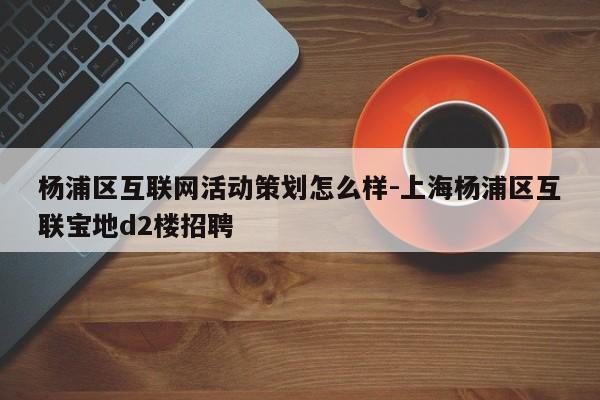 杨浦区互联网活动策划怎么样-上海杨浦区互联宝地d2楼招聘